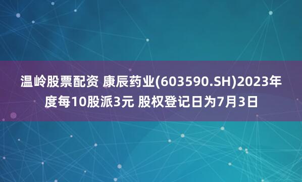 温岭股票配资 康辰药业(603590.SH)2023年度每10股派3元 股权登记日为7月3日
