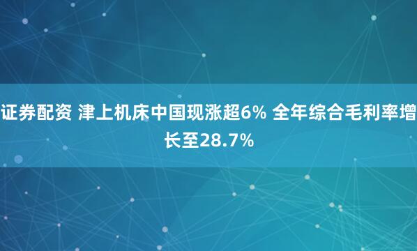 证券配资 津上机床中国现涨超6% 全年综合毛利率增长至28.7%