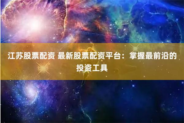 江苏股票配资 最新股票配资平台：掌握最前沿的投资工具